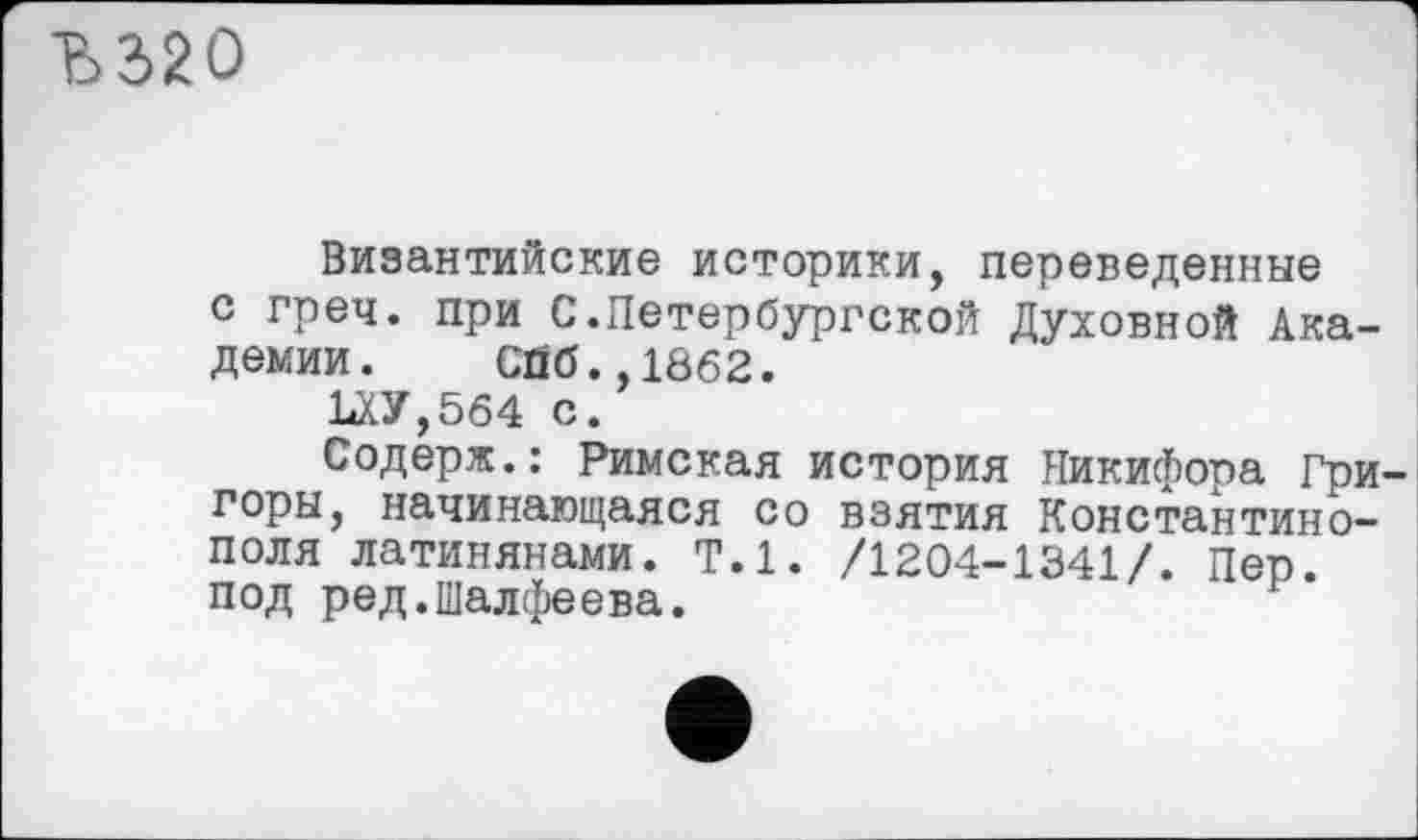 ﻿Ђ320
Византийские историки, переведенные с греч. при С.Петербургской Духовной Академии. Сйб.,1862.
ЪХУ,564 с.
Содерж.: Римская история Никифора Гри горы, начинающаяся со взятия Константинополя латинянами. Т.1. /1204-1341/. Пер. под ред.Шалфеева.